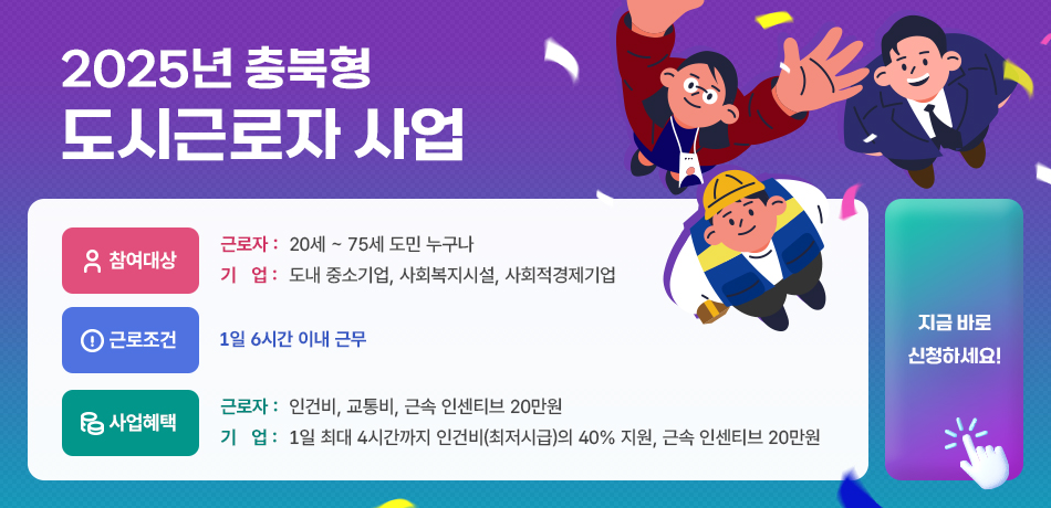 2025년 충북형 도시근로자 사업/참여대상-근로자:20세~75세 도민 누구나/기업: 도내 중소기업,사회복지시설,사회적경제기업/근로조건:1일 6시간 이내 근무/사업혜택-근로자: 인건비,교통비,근속 인센티브 20만원/기업:1일 최대 4시간까지 인건지(최저시급)의 40% 지원, 근속 인센티브 20만원/지금 바로 신청하세요!