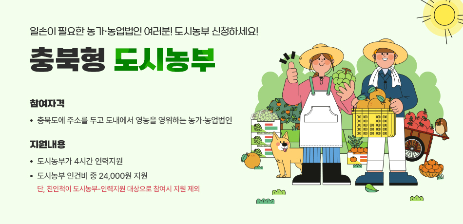 일손이 필요한 농가ㆍ농업법인 여러분 도시농부 신청하세요!/참여자격: 충북도에 주소를 두고 도내에서 영농을 영위하는 농가ㆍ농업법인/지원내용:도시농부가 4시간 인력지원/도시농부 인건비 중 24,000원 지원/*단,친인척이 도시농부-인력지원 대상으로 참여시 지원 제외
